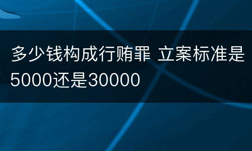 多少钱构成行贿罪 立案标准是5000还是30000