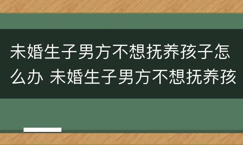 未婚生子男方不想抚养孩子怎么办 未婚生子男方不想抚养孩子怎么办呀