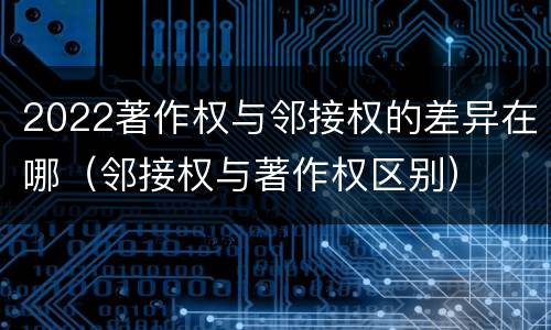 2022著作权与邻接权的差异在哪（邻接权与著作权区别）