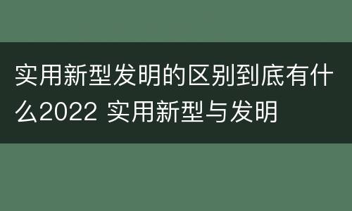 实用新型发明的区别到底有什么2022 实用新型与发明