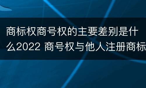 商标权商号权的主要差别是什么2022 商号权与他人注册商标专用权的冲突