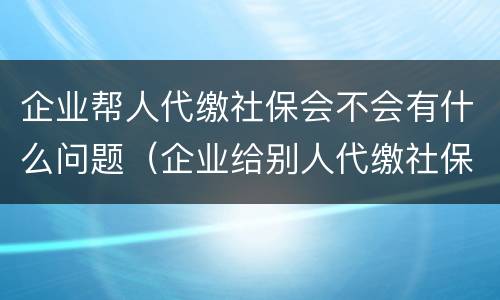 企业帮人代缴社保会不会有什么问题（企业给别人代缴社保）