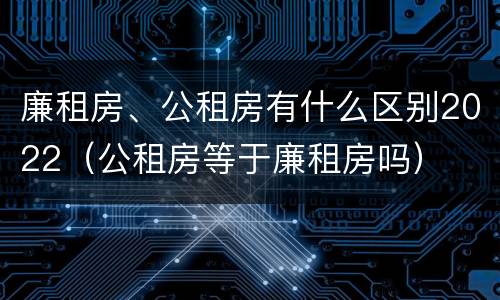 廉租房、公租房有什么区别2022（公租房等于廉租房吗）