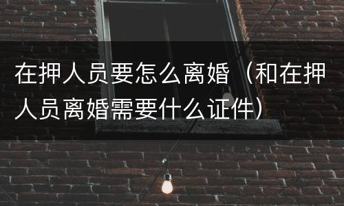 在押人员要怎么离婚（和在押人员离婚需要什么证件）