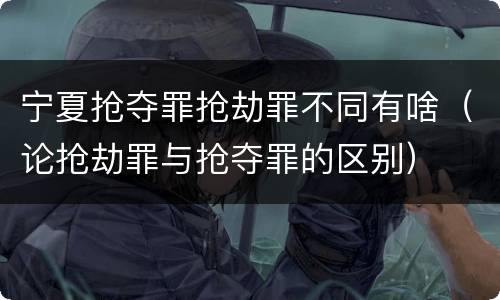 宁夏抢夺罪抢劫罪不同有啥（论抢劫罪与抢夺罪的区别）