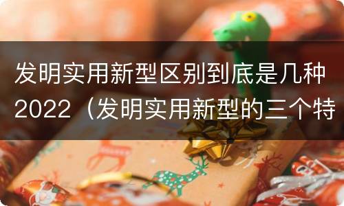 发明实用新型区别到底是几种2022（发明实用新型的三个特点）