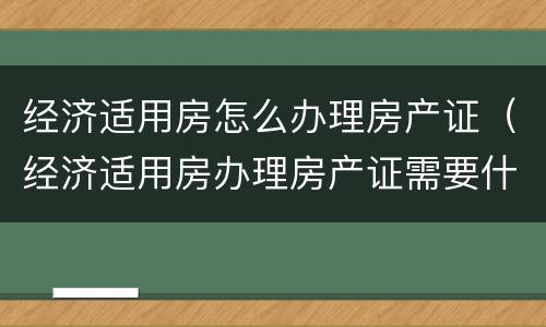 经济适用房怎么办理房产证（经济适用房办理房产证需要什么材料）