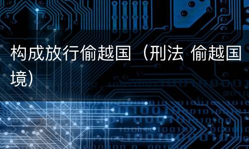 构成放行偷越国（刑法 偷越国境）