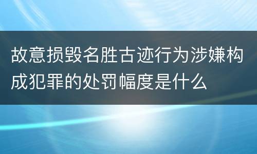故意损毁名胜古迹行为涉嫌构成犯罪的处罚幅度是什么