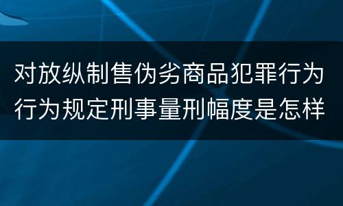 对放纵制售伪劣商品犯罪行为行为规定刑事量刑幅度是怎样