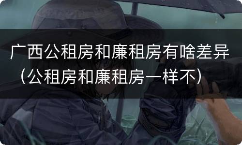 广西公租房和廉租房有啥差异（公租房和廉租房一样不）