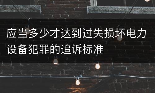 应当多少才达到过失损坏电力设备犯罪的追诉标准