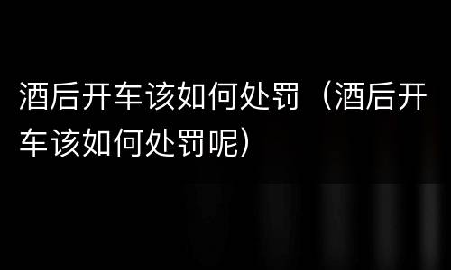 酒后开车该如何处罚（酒后开车该如何处罚呢）