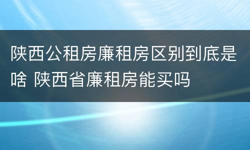 陕西公租房廉租房区别到底是啥 陕西省廉租房能买吗