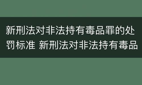 新刑法对非法持有毒品罪的处罚标准 新刑法对非法持有毒品罪的处罚标准是