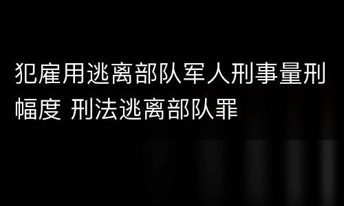 犯雇用逃离部队军人刑事量刑幅度 刑法逃离部队罪