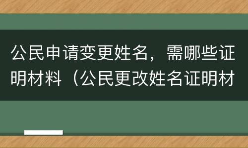 公民申请变更姓名，需哪些证明材料（公民更改姓名证明材料）