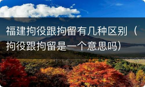 福建拘役跟拘留有几种区别（拘役跟拘留是一个意思吗）