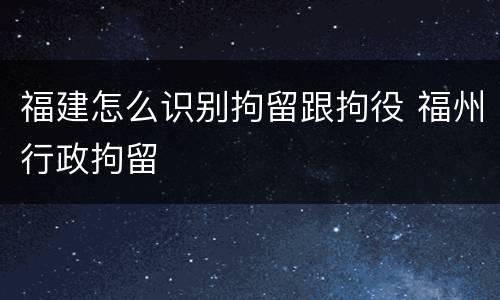 福建怎么识别拘留跟拘役 福州行政拘留