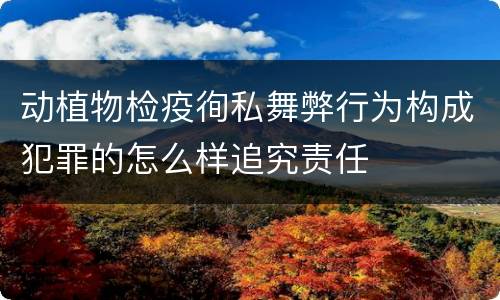 动植物检疫徇私舞弊行为构成犯罪的怎么样追究责任