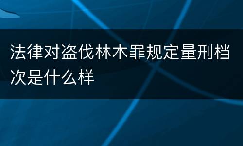 法律对盗伐林木罪规定量刑档次是什么样