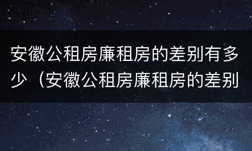 安徽公租房廉租房的差别有多少（安徽公租房廉租房的差别有多少年）