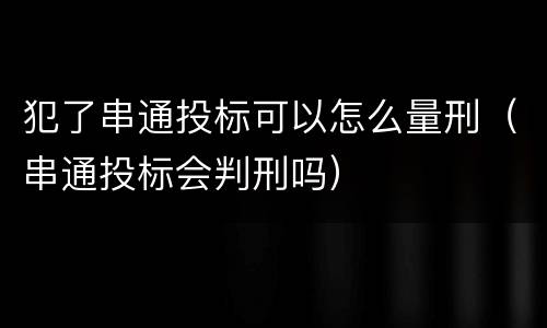 犯了串通投标可以怎么量刑（串通投标会判刑吗）