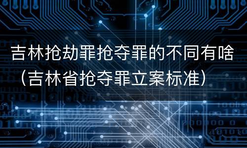 吉林抢劫罪抢夺罪的不同有啥（吉林省抢夺罪立案标准）