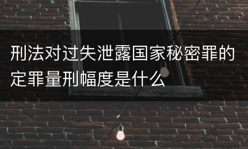 刑法对过失泄露国家秘密罪的定罪量刑幅度是什么