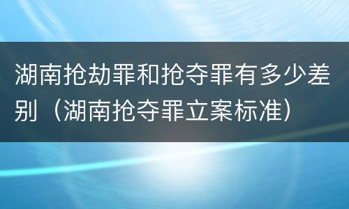湖南抢劫罪和抢夺罪有多少差别（湖南抢夺罪立案标准）