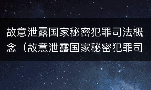 故意泄露国家秘密犯罪司法概念（故意泄露国家秘密犯罪司法概念的认定）