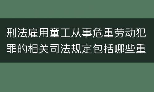 刑法雇用童工从事危重劳动犯罪的相关司法规定包括哪些重要内容