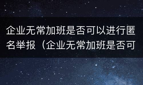 企业无常加班是否可以进行匿名举报（企业无常加班是否可以进行匿名举报）