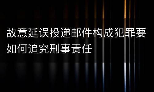 故意延误投递邮件构成犯罪要如何追究刑事责任