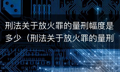 刑法关于放火罪的量刑幅度是多少（刑法关于放火罪的量刑幅度是多少呢）