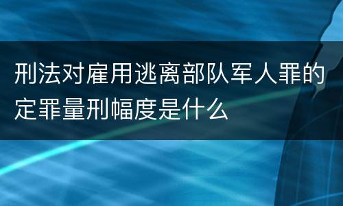 刑法对雇用逃离部队军人罪的定罪量刑幅度是什么