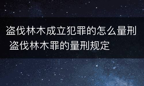 盗伐林木成立犯罪的怎么量刑 盗伐林木罪的量刑规定