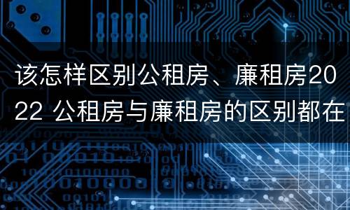 该怎样区别公租房、廉租房2022 公租房与廉租房的区别都在此,别再搞错了!