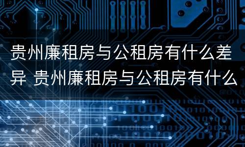 贵州廉租房与公租房有什么差异 贵州廉租房与公租房有什么差异吗
