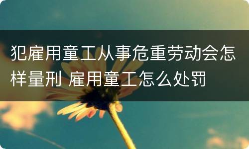 犯雇用童工从事危重劳动会怎样量刑 雇用童工怎么处罚