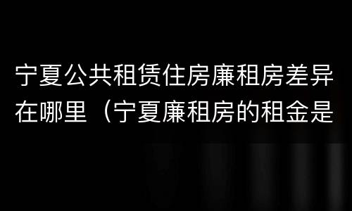 宁夏公共租赁住房廉租房差异在哪里（宁夏廉租房的租金是多少钱）