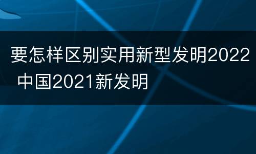 要怎样区别实用新型发明2022 中国2021新发明