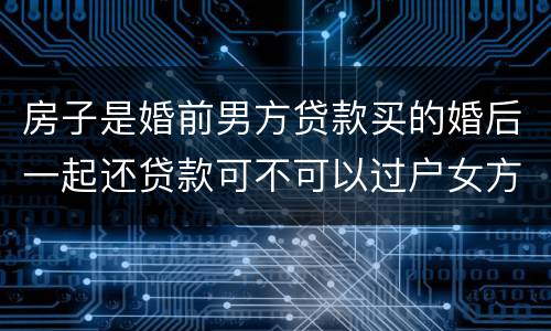 房子是婚前男方贷款买的婚后一起还贷款可不可以过户女方名下