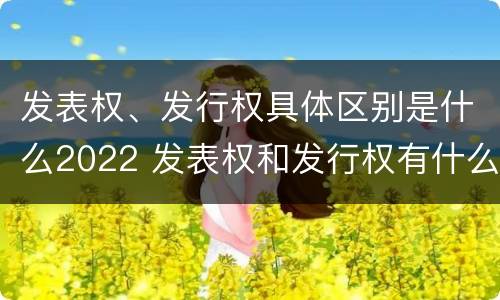 发表权、发行权具体区别是什么2022 发表权和发行权有什么区别