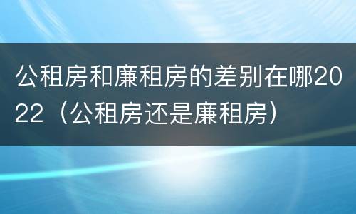 公租房和廉租房的差别在哪2022（公租房还是廉租房）