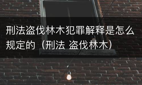 刑法盗伐林木犯罪解释是怎么规定的（刑法 盗伐林木）