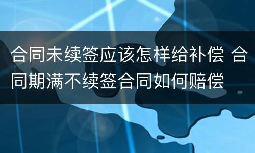 合同未续签应该怎样给补偿 合同期满不续签合同如何赔偿