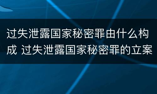 过失泄露国家秘密罪由什么构成 过失泄露国家秘密罪的立案标准是什么