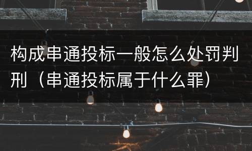 构成串通投标一般怎么处罚判刑（串通投标属于什么罪）