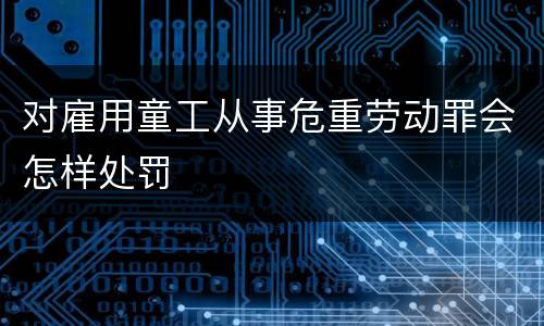 对雇用童工从事危重劳动罪会怎样处罚